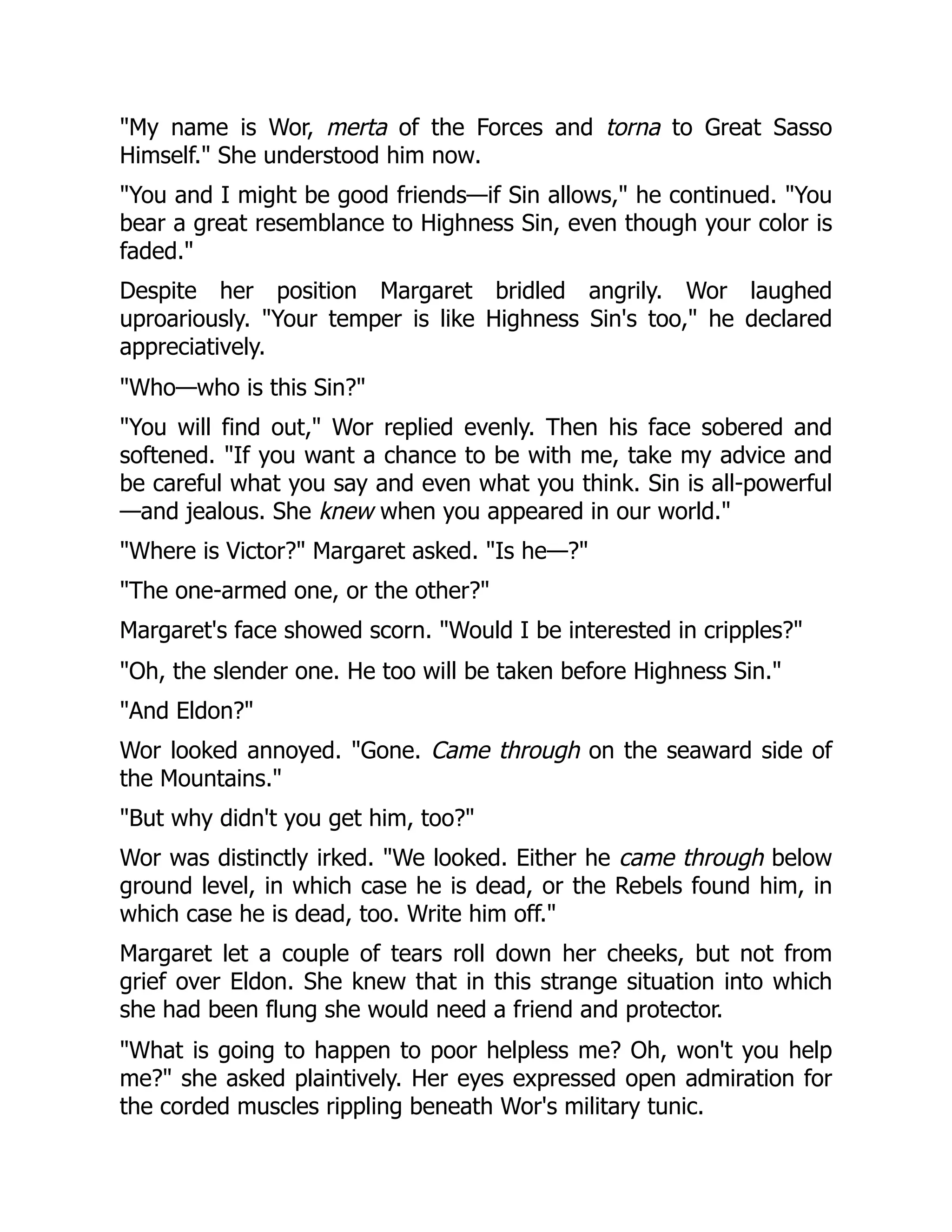 "My name is Wor, merta of the Forces and torna to Great Sasso
Himself." She understood him now.
"You and I might be good friends—if Sin allows," he continued. "You
bear a great resemblance to Highness Sin, even though your color is
faded."
Despite her position Margaret bridled angrily. Wor laughed
uproariously. "Your temper is like Highness Sin's too," he declared
appreciatively.
"Who—who is this Sin?"
"You will find out," Wor replied evenly. Then his face sobered and
softened. "If you want a chance to be with me, take my advice and
be careful what you say and even what you think. Sin is all-powerful
—and jealous. She knew when you appeared in our world."
"Where is Victor?" Margaret asked. "Is he—?"
"The one-armed one, or the other?"
Margaret's face showed scorn. "Would I be interested in cripples?"
"Oh, the slender one. He too will be taken before Highness Sin."
"And Eldon?"
Wor looked annoyed. "Gone. Came through on the seaward side of
the Mountains."
"But why didn't you get him, too?"
Wor was distinctly irked. "We looked. Either he came through below
ground level, in which case he is dead, or the Rebels found him, in
which case he is dead, too. Write him off."
Margaret let a couple of tears roll down her cheeks, but not from
grief over Eldon. She knew that in this strange situation into which
she had been flung she would need a friend and protector.
"What is going to happen to poor helpless me? Oh, won't you help
me?" she asked plaintively. Her eyes expressed open admiration for
the corded muscles rippling beneath Wor's military tunic.
 
