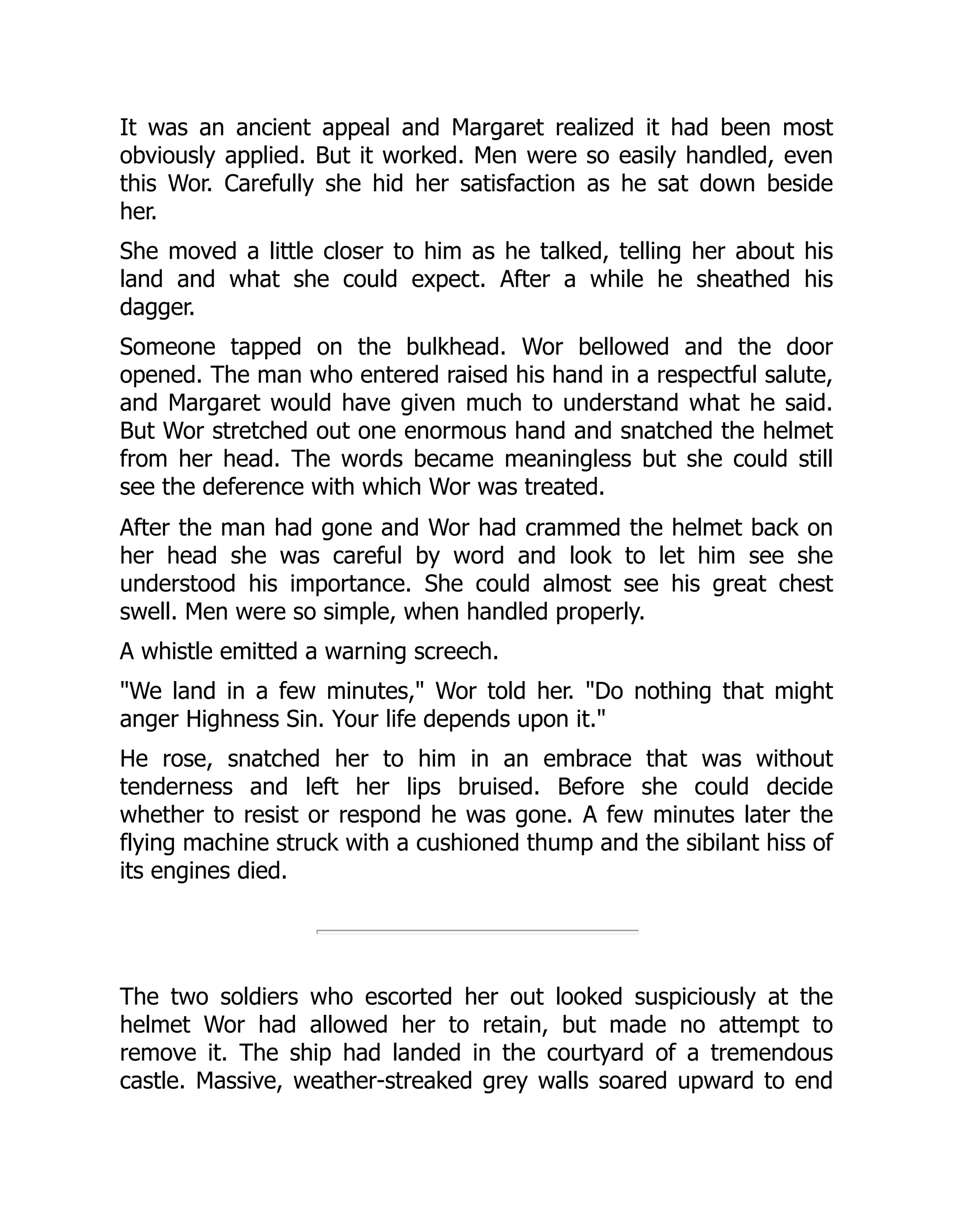 It was an ancient appeal and Margaret realized it had been most
obviously applied. But it worked. Men were so easily handled, even
this Wor. Carefully she hid her satisfaction as he sat down beside
her.
She moved a little closer to him as he talked, telling her about his
land and what she could expect. After a while he sheathed his
dagger.
Someone tapped on the bulkhead. Wor bellowed and the door
opened. The man who entered raised his hand in a respectful salute,
and Margaret would have given much to understand what he said.
But Wor stretched out one enormous hand and snatched the helmet
from her head. The words became meaningless but she could still
see the deference with which Wor was treated.
After the man had gone and Wor had crammed the helmet back on
her head she was careful by word and look to let him see she
understood his importance. She could almost see his great chest
swell. Men were so simple, when handled properly.
A whistle emitted a warning screech.
"We land in a few minutes," Wor told her. "Do nothing that might
anger Highness Sin. Your life depends upon it."
He rose, snatched her to him in an embrace that was without
tenderness and left her lips bruised. Before she could decide
whether to resist or respond he was gone. A few minutes later the
flying machine struck with a cushioned thump and the sibilant hiss of
its engines died.
The two soldiers who escorted her out looked suspiciously at the
helmet Wor had allowed her to retain, but made no attempt to
remove it. The ship had landed in the courtyard of a tremendous
castle. Massive, weather-streaked grey walls soared upward to end
 