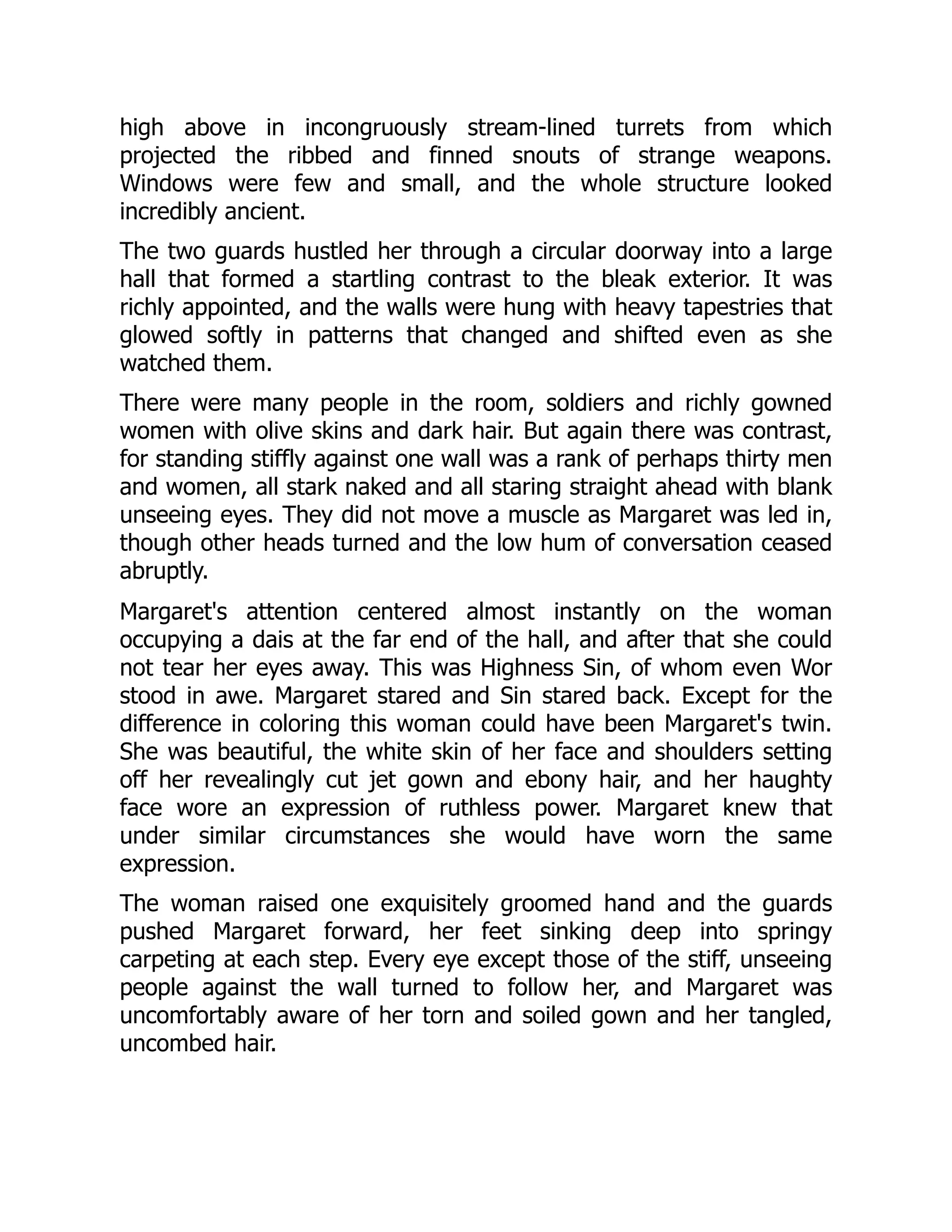 high above in incongruously stream-lined turrets from which
projected the ribbed and finned snouts of strange weapons.
Windows were few and small, and the whole structure looked
incredibly ancient.
The two guards hustled her through a circular doorway into a large
hall that formed a startling contrast to the bleak exterior. It was
richly appointed, and the walls were hung with heavy tapestries that
glowed softly in patterns that changed and shifted even as she
watched them.
There were many people in the room, soldiers and richly gowned
women with olive skins and dark hair. But again there was contrast,
for standing stiffly against one wall was a rank of perhaps thirty men
and women, all stark naked and all staring straight ahead with blank
unseeing eyes. They did not move a muscle as Margaret was led in,
though other heads turned and the low hum of conversation ceased
abruptly.
Margaret's attention centered almost instantly on the woman
occupying a dais at the far end of the hall, and after that she could
not tear her eyes away. This was Highness Sin, of whom even Wor
stood in awe. Margaret stared and Sin stared back. Except for the
difference in coloring this woman could have been Margaret's twin.
She was beautiful, the white skin of her face and shoulders setting
off her revealingly cut jet gown and ebony hair, and her haughty
face wore an expression of ruthless power. Margaret knew that
under similar circumstances she would have worn the same
expression.
The woman raised one exquisitely groomed hand and the guards
pushed Margaret forward, her feet sinking deep into springy
carpeting at each step. Every eye except those of the stiff, unseeing
people against the wall turned to follow her, and Margaret was
uncomfortably aware of her torn and soiled gown and her tangled,
uncombed hair.
 