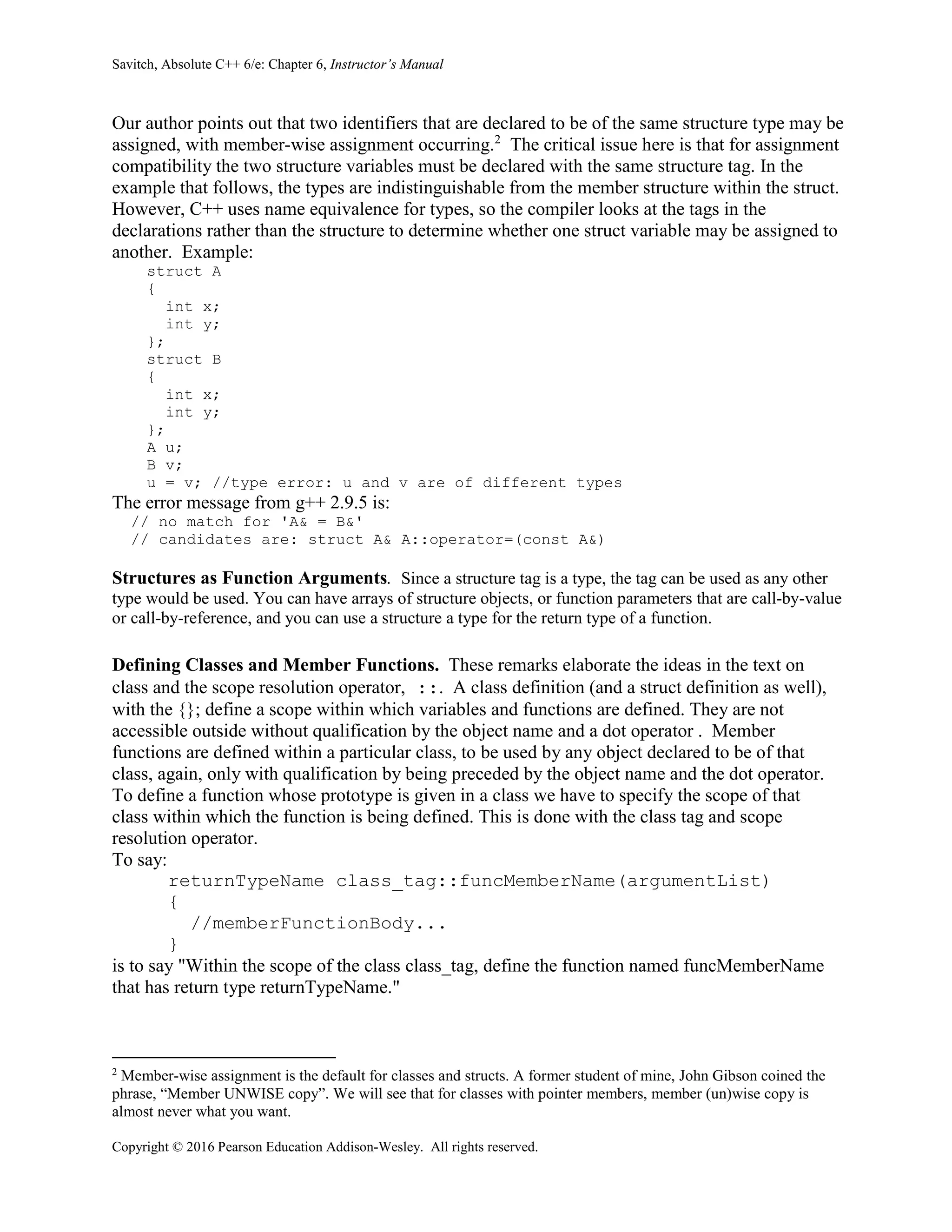 Savitch, Absolute C++ 6/e: Chapter 6, Instructor’s Manual
Copyright © 2016 Pearson Education Addison-Wesley. All rights reserved.
Our author points out that two identifiers that are declared to be of the same structure type may be
assigned, with member-wise assignment occurring.2
The critical issue here is that for assignment
compatibility the two structure variables must be declared with the same structure tag. In the
example that follows, the types are indistinguishable from the member structure within the struct.
However, C++ uses name equivalence for types, so the compiler looks at the tags in the
declarations rather than the structure to determine whether one struct variable may be assigned to
another. Example:
struct A
{
int x;
int y;
};
struct B
{
int x;
int y;
};
A u;
B v;
u = v; //type error: u and v are of different types
The error message from g++ 2.9.5 is:
// no match for 'A& = B&'
// candidates are: struct A& A::operator=(const A&)
Structures as Function Arguments. Since a structure tag is a type, the tag can be used as any other
type would be used. You can have arrays of structure objects, or function parameters that are call-by-value
or call-by-reference, and you can use a structure a type for the return type of a function.
Defining Classes and Member Functions. These remarks elaborate the ideas in the text on
class and the scope resolution operator, ::. A class definition (and a struct definition as well),
with the {}; define a scope within which variables and functions are defined. They are not
accessible outside without qualification by the object name and a dot operator . Member
functions are defined within a particular class, to be used by any object declared to be of that
class, again, only with qualification by being preceded by the object name and the dot operator.
To define a function whose prototype is given in a class we have to specify the scope of that
class within which the function is being defined. This is done with the class tag and scope
resolution operator.
To say:
returnTypeName class_tag::funcMemberName(argumentList)
{
//memberFunctionBody...
}
is to say "Within the scope of the class class_tag, define the function named funcMemberName
that has return type returnTypeName."
2
Member-wise assignment is the default for classes and structs. A former student of mine, John Gibson coined the
phrase, “Member UNWISE copy”. We will see that for classes with pointer members, member (un)wise copy is
almost never what you want.
 