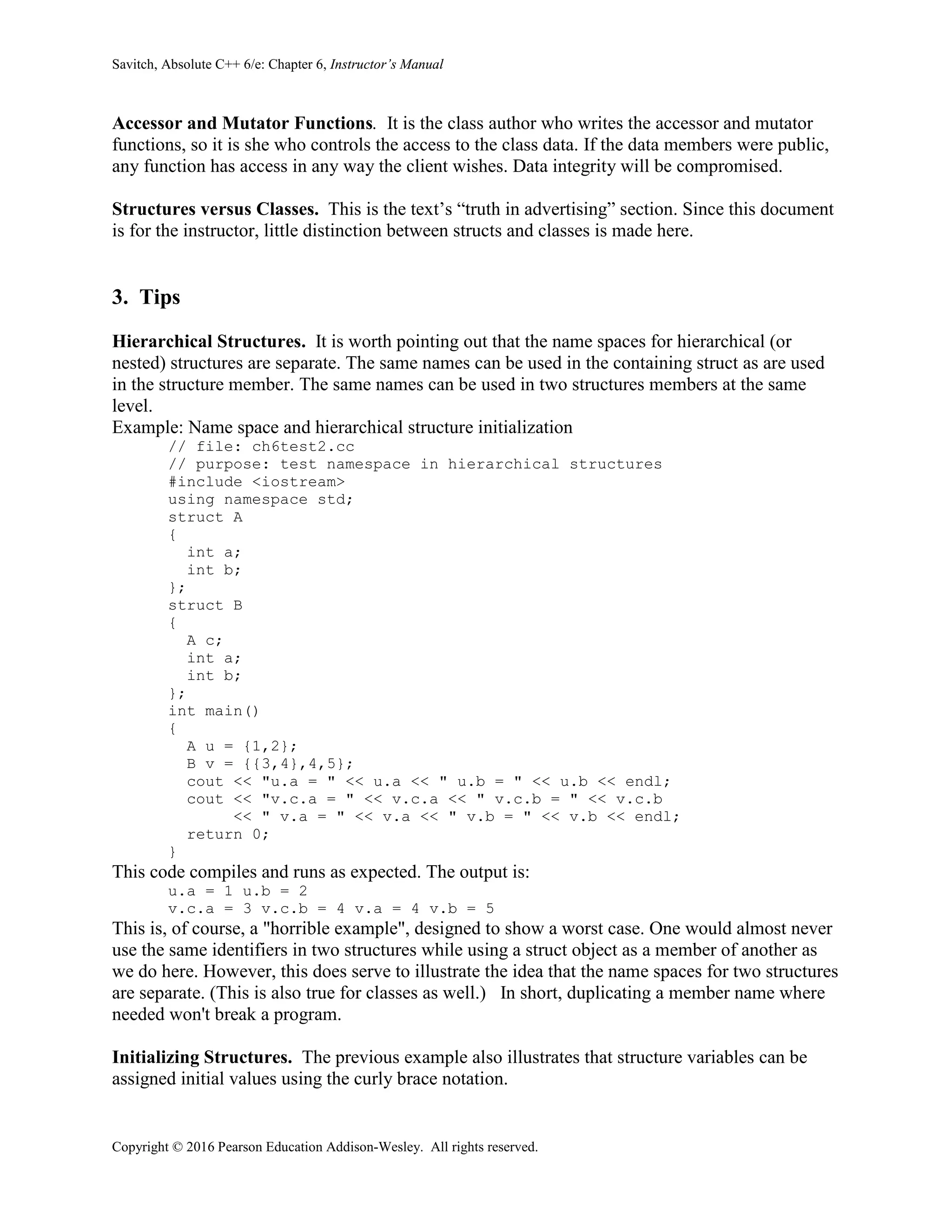 Savitch, Absolute C++ 6/e: Chapter 6, Instructor’s Manual
Copyright © 2016 Pearson Education Addison-Wesley. All rights reserved.
Accessor and Mutator Functions. It is the class author who writes the accessor and mutator
functions, so it is she who controls the access to the class data. If the data members were public,
any function has access in any way the client wishes. Data integrity will be compromised.
Structures versus Classes. This is the text’s “truth in advertising” section. Since this document
is for the instructor, little distinction between structs and classes is made here.
3. Tips
Hierarchical Structures. It is worth pointing out that the name spaces for hierarchical (or
nested) structures are separate. The same names can be used in the containing struct as are used
in the structure member. The same names can be used in two structures members at the same
level.
Example: Name space and hierarchical structure initialization
// file: ch6test2.cc
// purpose: test namespace in hierarchical structures
#include <iostream>
using namespace std;
struct A
{
int a;
int b;
};
struct B
{
A c;
int a;
int b;
};
int main()
{
A u = {1,2};
B v = {{3,4},4,5};
cout << "u.a = " << u.a << " u.b = " << u.b << endl;
cout << "v.c.a = " << v.c.a << " v.c.b = " << v.c.b
<< " v.a = " << v.a << " v.b = " << v.b << endl;
return 0;
}
This code compiles and runs as expected. The output is:
u.a = 1 u.b = 2
v.c.a = 3 v.c.b = 4 v.a = 4 v.b = 5
This is, of course, a "horrible example", designed to show a worst case. One would almost never
use the same identifiers in two structures while using a struct object as a member of another as
we do here. However, this does serve to illustrate the idea that the name spaces for two structures
are separate. (This is also true for classes as well.) In short, duplicating a member name where
needed won't break a program.
Initializing Structures. The previous example also illustrates that structure variables can be
assigned initial values using the curly brace notation.
 