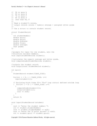 Savitch, Absolute C++ 6/e: Chapter 6, Instructor’s Manual
Copyright © 2016 Pearson Education Addison-Wesley. All rights reserved.
// 90 or more A
// 80 or more B
// 70 or more C
// 60 or more D
// less than 60, F
//
// Read a student's scores,
// output record: scores + numeric average + assigned letter grade
//
// Use a struct to contain student record.
struct StudentRecord
{
int studentNumber;
double quiz1;
double quiz2;
double midterm;
double final;
double average;
char grade;
};
//prompts for input for one student, sets the
//structure variable members.
void input(StudentRecord& student);
//calculates the numeric average and letter grade.
void computeGrade(StudentRecord& student);
//outputs the student record.
void output(const StudentRecord student);
int main()
{
StudentRecord student[CLASS_SIZE];
for(int i = 0; i < CLASS_SIZE; i++)
input(student[i]);
// Enclosing block fixes VC++ "for" loop control defined outside loop
{ for(int i = 0; i < CLASS_SIZE; i++)
{
computeGrade(student[i]);
output(student[i]);
cout << endl;
}
}
return 0;
}
void input(StudentRecord &student)
{
cout << "enter the student number: ";
cin >> student.studentNumber;
cout << student.studentNumber << endl;
cout << "enter two 10 point quizes" << endl;
cin >> student.quiz1 >> student.quiz2;
 