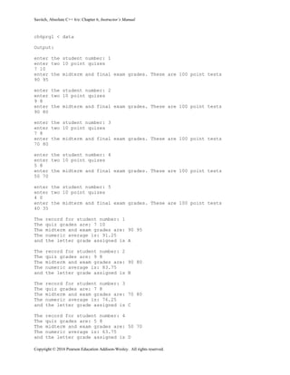 Savitch, Absolute C++ 6/e: Chapter 6, Instructor’s Manual
Copyright © 2016 Pearson Education Addison-Wesley. All rights reserved.
ch6prg1 < data
Output:
enter the student number: 1
enter two 10 point quizes
7 10
enter the midterm and final exam grades. These are 100 point tests
90 95
enter the student number: 2
enter two 10 point quizes
9 8
enter the midterm and final exam grades. These are 100 point tests
90 80
enter the student number: 3
enter two 10 point quizes
7 8
enter the midterm and final exam grades. These are 100 point tests
70 80
enter the student number: 4
enter two 10 point quizes
5 8
enter the midterm and final exam grades. These are 100 point tests
50 70
enter the student number: 5
enter two 10 point quizes
4 0
enter the midterm and final exam grades. These are 100 point tests
40 35
The record for student number: 1
The quiz grades are: 7 10
The midterm and exam grades are: 90 95
The numeric average is: 91.25
and the letter grade assigned is A
The record for student number: 2
The quiz grades are: 9 8
The midterm and exam grades are: 90 80
The numeric average is: 83.75
and the letter grade assigned is B
The record for student number: 3
The quiz grades are: 7 8
The midterm and exam grades are: 70 80
The numeric average is: 76.25
and the letter grade assigned is C
The record for student number: 4
The quiz grades are: 5 8
The midterm and exam grades are: 50 70
The numeric average is: 63.75
and the letter grade assigned is D
 