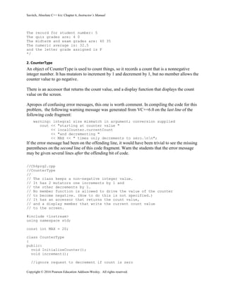 Savitch, Absolute C++ 6/e: Chapter 6, Instructor’s Manual
Copyright © 2016 Pearson Education Addison-Wesley. All rights reserved.
The record for student number: 5
The quiz grades are: 4 0
The midterm and exam grades are: 40 35
The numeric average is: 32.5
and the letter grade assigned is F
*/
2. CounterType
An object of CounterType is used to count things, so it records a count that is a nonnegative
integer number. It has mutators to increment by 1 and decrement by 1, but no member allows the
counter value to go negative.
There is an accessor that returns the count value, and a display function that displays the count
value on the screen.
Apropos of confusing error messages, this one is worth comment. In compiling the code for this
problem, the following warning message was generated from VC++6.0 on the last line of the
following code fragment:
warning: integral size mismatch in argument; conversion supplied
cout << "starting at counter value "
<< localCounter.currentCount
<< "and decrementing "
<< MAX << " times only decrements to zero.nn";
If the error message had been on the offending line, it would have been trivial to see the missing
parentheses on the second line of this code fragment. Warn the students that the error message
may be given several lines after the offending bit of code.
//Ch6prg2.cpp
//CounterType
//
// The class keeps a non-negative integer value.
// It has 2 mutators one increments by 1 and
// the other decrements by 1.
// No member function is allowed to drive the value of the counter
// to become negative. (How to do this is not specified.)
// It has an accessor that returns the count value,
// and a display member that write the current count value
// to the screen.
#include <iostream>
using namespace std;
const int MAX = 20;
class CounterType
{
public:
void InitializeCounter();
void increment();
//ignore request to decrement if count is zero
 