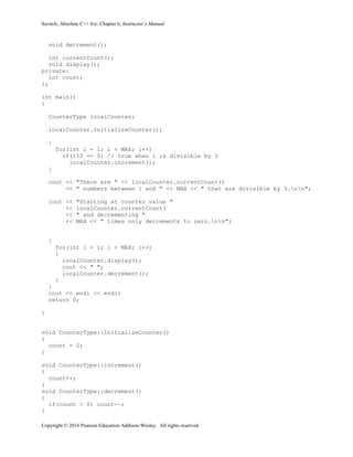 Savitch, Absolute C++ 6/e: Chapter 6, Instructor’s Manual
Copyright © 2016 Pearson Education Addison-Wesley. All rights reserved.
void decrement();
int currentCount();
void display();
private:
int count;
};
int main()
{
CounterType localCounter;
localCounter.InitializeCounter();
{
for(int i = 1; i < MAX; i++)
if(i%3 == 0) // true when i is divisible by 3
localCounter.increment();
}
cout << "There are " << localCounter.currentCount()
<< " numbers between 1 and " << MAX << " that are divisible by 3.nn";
cout << "Starting at counter value "
<< localCounter.currentCount(
<< " and decrementing "
<< MAX << " times only decrements to zero.nn";
{
for(int i = 1; i < MAX; i++)
{
localCounter.display();
cout << " ";
localCounter.decrement();
}
}
cout << endl << endl;
return 0;
}
void CounterType::InitializeCounter()
{
count = 0;
}
void CounterType::increment()
{
count++;
}
void CounterType::decrement()
{
if(count > 0) count--;
}
 