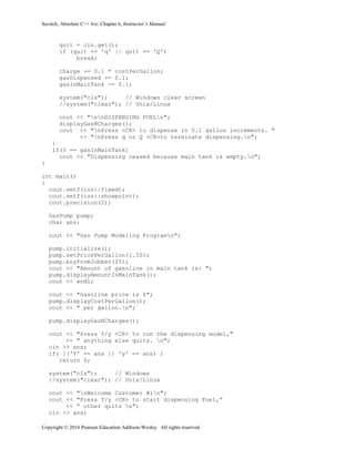 Savitch, Absolute C++ 6/e: Chapter 6, Instructor’s Manual
Copyright © 2016 Pearson Education Addison-Wesley. All rights reserved.
quit = cin.get();
if (quit == 'q' || quit == 'Q')
break;
charge += 0.1 * costPerGallon;
gasDispensed += 0.1;
gasInMainTank -= 0.1;
system("cls"); // Windows clear screen
//system("clear"); // Unix/Linux
cout << "nnDISPENSING FUELn";
displayGasNCharges();
cout << "nPress <CR> to dispense in 0.1 gallon increments. "
<< "nPress q or Q <CR>to terminate dispensing.n";
}
if(0 == gasInMainTank)
cout << "Dispensing ceased because main tank is empty.n";
}
int main()
{
cout.setf(ios::fixed);
cout.setf(ios::showpoint);
cout.precision(2);
GasPump pump;
char ans;
cout << "Gas Pump Modeling Programn";
pump.initialize();
pump.setPricePerGallon(1.50);
pump.buyFromJobber(25);
cout << "Amount of gasoline in main tank is: ";
pump.displayAmountInMainTank();
cout << endl;
cout << "Gasoline price is $";
pump.displayCostPerGallon();
cout << " per gallon.n";
pump.displayGasNCharges();
cout << "Press Y/y <CR> to run the dispensing model,"
<< " anything else quits. n";
cin >> ans;
if( !('Y' == ans || 'y' == ans) )
return 0;
system("cls"); // Windows
//system("clear"); // Unix/Linux
cout << "nWelcome Customer #1n";
cout << "Press Y/y <CR> to start dispensing Fuel,”
<< “ other quits n";
cin >> ans;
 