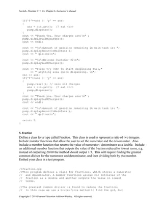 Savitch, Absolute C++ 6/e: Chapter 6, Instructor’s Manual
Copyright © 2016 Pearson Education Addison-Wesley. All rights reserved.
if('Y'==ans || 'y' == ans)
{
ans = cin.get(); // eat <cr>
pump.dispense();
}
cout << "Thank you. Your charges are:n" ;
pump.displayGasNCharges();
cout << endl;
cout << "nnAmount of gasoline remaining in main tank is: ";
pump.displayAmountInMainTank();
cout << " gallonsn";
cout << "nnWelcome Customer #2n";
pump.displayGasNCharges();
cout << "Press Y/y <CR> to start dispensing Fuel,"
<< " anything else quits dispensing. n";
cin >> ans;
if('Y'==ans || 'y' == ans)
{
pump.reset(); // zero old charges
ans = cin.get(); // eat <cr>
pump.dispense();
}
cout << "Thank you. Your charges are:n" ;
pump.displayGasNCharges();
cout << endl;
cout << "nnAmount of gasoline remaining in main tank is: ";
pump.displayAmountInMainTank();
cout << " gallonsn";
return 0;
}
5. Fraction
Define a class for a type called Fraction. This class is used to represent a ratio of two integers.
Include mutator functions that allow the user to set the numerator and the denominator. Also
include a member function that returns the value of numerator / denominator as a double. Include
an additional member function that outputs the value of the fraction reduced to lowest terms, e.g.
instead of outputting 20/60 the method should output 1/3. This will require finding the greatest
common divisor for the numerator and denominator, and then dividing both by that number.
Embed your class in a test program.
//fraction.cpp
//This program defines a class for fractions, which stores a numerator
// and denominator. A member functions allows for retrieval of the
// fraction as a double and another outputs the value in lowest
// terms.
//The greatest common divisor is found to reduce the fraction.
// In this case we use a brute-force method to find the gcd, but
 
