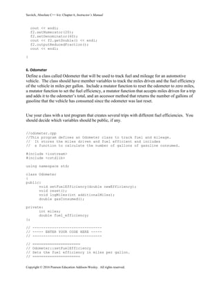 Savitch, Absolute C++ 6/e: Chapter 6, Instructor’s Manual
Copyright © 2016 Pearson Education Addison-Wesley. All rights reserved.
cout << endl;
f2.setNumerator(20);
f2.setDenominator(60);
cout << f2.getDouble() << endl;
f2.outputReducedFraction();
cout << endl;
}
6. Odometer
Define a class called Odometer that will be used to track fuel and mileage for an automotive
vehicle. The class should have member variables to track the miles driven and the fuel efficiency
of the vehicle in miles per gallon. Include a mutator function to reset the odometer to zero miles,
a mutator function to set the fuel efficiency, a mutator function that accepts miles driven for a trip
and adds it to the odometer’s total, and an accessor method that returns the number of gallons of
gasoline that the vehicle has consumed since the odometer was last reset.
Use your class with a test program that creates several trips with different fuel efficiencies. You
should decide which variables should be public, if any.
//odometer.cpp
//This program defines an Odometer class to track fuel and mileage.
// It stores the miles driven and fuel efficient and includes
// a function to calculate the number of gallons of gasoline consumed.
#include <iostream>
#include <cstdlib>
using namespace std;
class Odometer
{
public:
void setFuelEfficiency(double newEfficiency);
void reset();
void logMiles(int additionalMiles);
double gasConsumed();
private:
int miles;
double fuel_efficiency;
};
// --------------------------------
// ----- ENTER YOUR CODE HERE -----
// --------------------------------
// ======================
// Odometer::setFuelEfficiency
// Sets the fuel efficiency in miles per gallon.
// ======================
 
