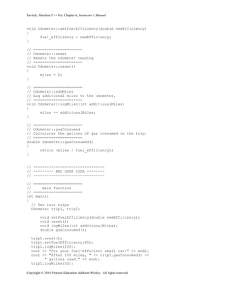Savitch, Absolute C++ 6/e: Chapter 6, Instructor’s Manual
Copyright © 2016 Pearson Education Addison-Wesley. All rights reserved.
void Odometer::setFuelEfficiency(double newEfficiency)
{
fuel_efficiency = newEfficiency;
}
// ======================
// Odometer::reset
// Resets the odometer reading
// ======================
void Odometer::reset()
{
miles = 0;
}
// ======================
// Odometer::addMiles
// Log additional miles to the odometer.
// ======================
void Odometer::logMiles(int additionalMiles)
{
miles += additionalMiles;
}
// ======================
// Odometer::gasConsumed
// Calculates the gallons of gas consumed on the trip.
// ======================
double Odometer::gasConsumed()
{
return (miles / fuel_efficiency);
}
// --------------------------------
// --------- END USER CODE --------
// --------------------------------
// ======================
// main function
// ======================
int main()
{
// Two test trips
Odometer trip1, trip2;
void setFuelEfficiency(double newEfficiency);
void reset();
void logMiles(int additionalMiles);
double gasConsumed();
trip1.reset();
trip1.setFuelEfficiency(45);
trip1.logMiles(100);
cout << "For your fuel-efficient small car:" << endl;
cout << "After 100 miles, " << trip1.gasConsumed() <<
" gallons used." << endl;
trip1.logMiles(50);
 
