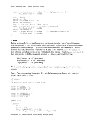 Savitch, Absolute C++ 6/e: Chapter 6, Instructor’s Manual
Copyright © 2016 Pearson Education Addison-Wesley. All rights reserved.
cout << "After another 50 miles, " << trip1.gasConsumed() <<
" gallons used." << endl;
cout << endl;
trip2.reset();
trip2.setFuelEfficiency(13);
trip2.logMiles(100);
cout << "For your gas guzzler:" << endl;
cout << "After 100 miles, " << trip2.gasConsumed() <<
" gallons used." << endl;
trip2.logMiles(50);
cout << "After another 50 miles, " << trip2.gasConsumed() <<
" gallons used." << endl;
}
7. Pizza
Define a class called Pizza that has member variables to track the type of pizza (either deep
dish, hand tossed, or pan) along with the size (either small, medium, or large) and the number of
pepperoni or cheese toppings. You can use constants to represent the type and size. Include
mutator and accessor functions for your class. Create a void function, outputDescription( ),
that outputs a textual description of the pizza object. Also include a function, computePrice( ),
that computes the cost of the pizza and returns it as a double according to the rules:
Small pizza = $10 + $2 per topping
Medium pizza = $14 + $2 per topping
Large pizza = $17 + $2 per topping
Write a suitable test program that creates and outputs a description and price of various pizza
objects.
Notes: You may wish to point out that this could be better organized using inheritance and
classes for each type of pizza.
// pizza.h
//
// Interface file for the Pizza class.
const int SMALL = 0;
const int MEDIUM = 1;
const int LARGE = 2;
const int DEEPDISH = 0;
const int HANDTOSSED = 1;
const int PAN = 2;
class Pizza
{
public:
Pizza();
~Pizza() {};
int getPepperoniToppings();
void setPepperoniToppings(int numPepperoni);
 