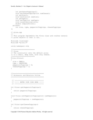 Savitch, Absolute C++ 6/e: Chapter 6, Instructor’s Manual
Copyright © 2016 Pearson Education Addison-Wesley. All rights reserved.
int getCheeseToppings();
void setCheeseToppings(int numCheese);
int getSize();
void setSize(int newSize);
int getType();
void setType(int newType);
void outputDescription();
double computePrice();
private:
int size, type, pepperoniToppings, cheeseToppings;
};
// pizza.cpp
//
// This program implements the Pizza class and creates several
// pizza objects to test it out.
#include <iostream>
#include "pizza.h"
using namespace std;
//========================
// Pizza
// The constructor sets the default pizza
// to a small, deep dish, with only cheese.
//========================
Pizza::Pizza()
{
size = SMALL;
type = DEEPDISH;
pepperoniToppings = 0;
cheeseToppings = 1;
}
//==================================
// Accessors and Mutators Follow
//==================================
// --------------------------------
// ----- ENTER YOUR CODE HERE -----
// --------------------------------
int Pizza::getPepperoniToppings()
{
return pepperoniToppings;
}
void Pizza::setPepperoniToppings(int numPepperoni)
{
pepperoniToppings = numPepperoni;
}
int Pizza::getCheeseToppings()
{
return cheeseToppings;
 
