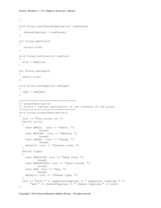 Savitch, Absolute C++ 6/e: Chapter 6, Instructor’s Manual
Copyright © 2016 Pearson Education Addison-Wesley. All rights reserved.
}
void Pizza::setCheeseToppings(int numCheese)
{
cheeseToppings = numCheese;
}
int Pizza::getSize()
{
return size;
}
void Pizza::setSize(int newSize)
{
size = newSize;
}
int Pizza::getType()
{
return size;
}
void Pizza::setType(int newType)
{
type = newType;
}
//==================================
// outputDescription
// Prints a textual description of the contents of the pizza.
//==================================
void Pizza::outputDescription()
{
cout << "This pizza is: ";
switch (size)
{
case SMALL: cout << "Small, ";
break;
case MEDIUM: cout << "Medium, ";
break;
case LARGE: cout << "Large, ";
break;
default: cout << "Unknown size, ";
}
switch (type)
{
case DEEPDISH: cout << "Deep dish, ";
break;
case HANDTOSSED: cout << "Hand tossed, ";
break;
case PAN: cout << "Pan, ";
break;
default: cout << "Uknown type, ";
}
cout << "with " << pepperoniToppings << " pepperoni toppings " <<
"and " << cheeseToppings << " cheese toppings." << endl;
}
 
