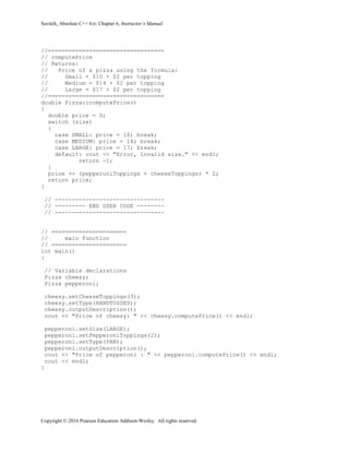 Savitch, Absolute C++ 6/e: Chapter 6, Instructor’s Manual
Copyright © 2016 Pearson Education Addison-Wesley. All rights reserved.
//==================================
// computePrice
// Returns:
// Price of a pizza using the formula:
// Small = $10 + $2 per topping
// Medium = $14 + $2 per topping
// Large = $17 + $2 per topping
//==================================
double Pizza::computePrice()
{
double price = 0;
switch (size)
{
case SMALL: price = 10; break;
case MEDIUM: price = 14; break;
case LARGE: price = 17; break;
default: cout << "Error, invalid size." << endl;
return -1;
}
price += (pepperoniToppings + cheeseToppings) * 2;
return price;
}
// --------------------------------
// --------- END USER CODE --------
// --------------------------------
// ======================
// main function
// ======================
int main()
{
// Variable declarations
Pizza cheesy;
Pizza pepperoni;
cheesy.setCheeseToppings(3);
cheesy.setType(HANDTOSSED);
cheesy.outputDescription();
cout << "Price of cheesy: " << cheesy.computePrice() << endl;
pepperoni.setSize(LARGE);
pepperoni.setPepperoniToppings(2);
pepperoni.setType(PAN);
pepperoni.outputDescription();
cout << "Price of pepperoni : " << pepperoni.computePrice() << endl;
cout << endl;
}
 