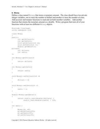 Savitch, Absolute C++ 6/e: Chapter 6, Instructor’s Manual
Copyright © 2016 Pearson Education Addison-Wesley. All rights reserved.
8. Money
Define a class named Money that stores a monetary amount. The class should have two private
integer variables, one to store the number of dollars and another to store the number of cents.
Add accessor and mutator functions to read and set both member variables. Add another
function that returns the monetary amount as a double. Write a program that tests all of your
functions with at least two different Money objects.
#include <iostream>
using namespace std;
class Money
{
public:
int getDollars();
int getCents();
void setDollars(int d);
void setCents(int c);
double getAmount();
private:
int dollars;
int cents;
};
int Money::getDollars()
{
return dollars;
}
int Money::getCents()
{
return cents;
}
void Money::setDollars(int d)
{
dollars = d;
}
void Money::setCents(int c)
{
cents = c;
}
double Money::getAmount()
{
return static_cast<double>(dollars) +
static_cast<double>(cents) / 100;
}
int main( )
{
Money m1, m2;
m1.setDollars(20);
m1.setCents(35);
m2.setDollars(0);
 