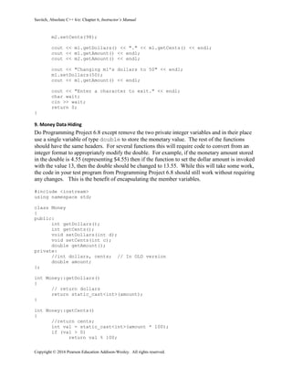 Savitch, Absolute C++ 6/e: Chapter 6, Instructor’s Manual
Copyright © 2016 Pearson Education Addison-Wesley. All rights reserved.
m2.setCents(98);
cout << m1.getDollars() << "." << m1.getCents() << endl;
cout << m1.getAmount() << endl;
cout << m2.getAmount() << endl;
cout << "Changing m1's dollars to 50" << endl;
m1.setDollars(50);
cout << m1.getAmount() << endl;
cout << "Enter a character to exit." << endl;
char wait;
cin >> wait;
return 0;
}
9. Money Data Hiding
Do Programming Project 6.8 except remove the two private integer variables and in their place
use a single variable of type double to store the monetary value. The rest of the functions
should have the same headers. For several functions this will require code to convert from an
integer format to appropriately modify the double. For example, if the monetary amount stored
in the double is 4.55 (representing $4.55) then if the function to set the dollar amount is invoked
with the value 13, then the double should be changed to 13.55. While this will take some work,
the code in your test program from Programming Project 6.8 should still work without requiring
any changes. This is the benefit of encapsulating the member variables.
#include <iostream>
using namespace std;
class Money
{
public:
int getDollars();
int getCents();
void setDollars(int d);
void setCents(int c);
double getAmount();
private:
//int dollars, cents; // In OLD version
double amount;
};
int Money::getDollars()
{
// return dollars
return static_cast<int>(amount);
}
int Money::getCents()
{
//return cents;
int val = static_cast<int>(amount * 100);
if (val > 0)
return val % 100;
 