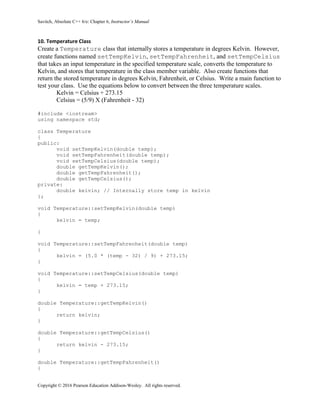 Savitch, Absolute C++ 6/e: Chapter 6, Instructor’s Manual
Copyright © 2016 Pearson Education Addison-Wesley. All rights reserved.
10. Temperature Class
Create a Temperature class that internally stores a temperature in degrees Kelvin. However,
create functions named setTempKelvin, setTempFahrenheit, and setTempCelsius
that takes an input temperature in the specified temperature scale, converts the temperature to
Kelvin, and stores that temperature in the class member variable. Also create functions that
return the stored temperature in degrees Kelvin, Fahrenheit, or Celsius. Write a main function to
test your class. Use the equations below to convert between the three temperature scales.
Kelvin = Celsius + 273.15
Celsius = (5/9) X (Fahrenheit - 32)
#include <iostream>
using namespace std;
class Temperature
{
public:
void setTempKelvin(double temp);
void setTempFahrenheit(double temp);
void setTempCelsius(double temp);
double getTempKelvin();
double getTempFahrenheit();
double getTempCelsius();
private:
double kelvin; // Internally store temp in kelvin
};
void Temperature::setTempKelvin(double temp)
{
kelvin = temp;
}
void Temperature::setTempFahrenheit(double temp)
{
kelvin = (5.0 * (temp - 32) / 9) + 273.15;
}
void Temperature::setTempCelsius(double temp)
{
kelvin = temp + 273.15;
}
double Temperature::getTempKelvin()
{
return kelvin;
}
double Temperature::getTempCelsius()
{
return kelvin - 273.15;
}
double Temperature::getTempFahrenheit()
{
 