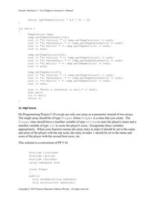 Savitch, Absolute C++ 6/e: Chapter 6, Instructor’s Manual
Copyright © 2016 Pearson Education Addison-Wesley. All rights reserved.
return (getTempCelsius() * 9.0 / 5) + 32;
}
int main( )
{
Temperature temp;
temp.setTempFahrenheit(32);
cout << "In Celsius: " << temp.getTempCelsius() << endl;
cout << "In Fahrenheit: " << temp.getTempFahrenheit() << endl;
cout << "In Kelvin: " << temp.getTempKelvin() << endl;
cout << endl;
temp.setTempCelsius(100);
cout << "In Celsius: " << temp.getTempCelsius() << endl;
cout << "In Fahrenheit: " << temp.getTempFahrenheit() << endl;
cout << "In Kelvin: " << temp.getTempKelvin() << endl;
cout << endl;
temp.setTempKelvin(0);
cout << "In Celsius: " << temp.getTempCelsius() << endl;
cout << "In Fahrenheit: " << temp.getTempFahrenheit() << endl;
cout << "In Kelvin: " << temp.getTempKelvin() << endl;
cout << endl;
cout << "Enter a character to exit." << endl;
char wait;
cin >> wait;
return 0;
}
11. High Scores
Do Programming Project 5.18 except use only one array as a parameter instead of two arrays.
The single array should be of type Player where Player is a class that you create. The
Player class should have a member variable of type string to store the player's name and a
member variable of type int to score the player's score. Encapsulate these variables
appropriately. When your function returns the array entry at index 0 should be set to the name
and score of the player with the top score, the entry at index 1 should be set to the name and
score of the player with the second best score, etc.
This solution is a conversion of PP 5.18.
#include <iostream>
#include <string>
#include <fstream>
using namespace std;
class Player
{
public:
void setName(string newname);
void setScore(int newscore);
 