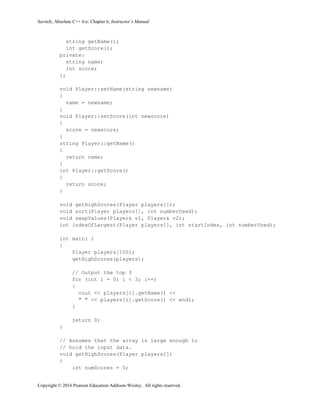 Savitch, Absolute C++ 6/e: Chapter 6, Instructor’s Manual
Copyright © 2016 Pearson Education Addison-Wesley. All rights reserved.
string getName();
int getScore();
private:
string name;
int score;
};
void Player::setName(string newname)
{
name = newname;
}
void Player::setScore(int newscore)
{
score = newscore;
}
string Player::getName()
{
return name;
}
int Player::getScore()
{
return score;
}
void getHighScores(Player players[]);
void sort(Player players[], int numberUsed);
void swapValues(Player& v1, Player& v2);
int indexOfLargest(Player players[], int startIndex, int numberUsed);
int main( )
{
Player players[100];
getHighScores(players);
// Output the top 3
for (int i = 0; i < 3; i++)
{
cout << players[i].getName() <<
" " << players[i].getScore() << endl;
}
return 0;
}
// Assumes that the array is large enough to
// hold the input data.
void getHighScores(Player players[])
{
int numScores = 0;
 