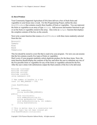 Savitch, Absolute C++ 6/e: Chapter 6, Instructor’s Manual
Copyright © 2016 Pearson Education Addison-Wesley. All rights reserved.
12. Box of Produce
Your Community Supported Agriculture (CSA) farm delivers a box of fresh fruits and
vegetables to your house once a week. For this Programming Project, define the class
BoxOfProduce that contains exactly three bundles of fruits or vegetables. You can represent
the fruits or vegetables as an array of type string. Add accessor and mutator functions to get
or set the fruits or vegetables stored in the array. Also write an output function that displays
the complete contents of the box on the console.
Next write a main function that creates a BoxOfProduce with three items randomly selected
from this list:
Broccoli
Tomato
Kiwi
Kale
Tomatillo
This list should be stored in a text file that is read in by your program. For now you can assume
that the list contains exactly five types of fruits or vegetables.
Don't worry if your program randomly selects duplicate produce for the three items. Next, the
main function should display the contents of the box and allow the user to substitute any one of
the five possible fruits or vegetables for any of the fruits or vegetables selected for the box.
After the user is done with substitutions output the final contents of the box to be delivered.
#include <iostream>
#include <fstream>
#include <string>
#include <cstdlib>
using namespace std;
// Max number of bundles in a box
const int MAX_BUNDLES = 100;
class BoxOfProduce
{
private:
int numBundles;
string bundle[MAX_BUNDLES];
public:
void initialize();
void addBundle(string b);
string getBundle(int index);
void setBundle(string b, int index);
string boxContents();
};
// This is better done in a constructor but
// that topic has not been covered yet
void BoxOfProduce::initialize()
 