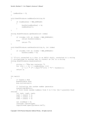Savitch, Absolute C++ 6/e: Chapter 6, Instructor’s Manual
Copyright © 2016 Pearson Education Addison-Wesley. All rights reserved.
{
numBundles = 0;
}
void BoxOfProduce::addBundle(string b)
{
if (numBundles < MAX_BUNDLES)
{
bundle[numBundles] = b;
numBundles++;
}
}
string BoxOfProduce::getBundle(int index)
{
if ((index >=0) && (index < MAX_BUNDLES))
return bundle[index];
else
return "";
}
void BoxOfProduce::setBundle(string b, int index)
{
if ((index >=0) && (index < MAX_BUNDLES))
bundle[index] = b;
}
// '0'+i+1 converted to a char is an ASCII digit, converted to a string
// stringstream is another way to convert an int to a string
string BoxOfProduce::boxContents()
{
string s = "The box contains: ";
for (int i = 0; i < numBundles; i++)
s = s + " (" + char('0'+i+1) + ")" + bundle[i];
return s;
}
int main()
{
// Create a Box
BoxOfProduce box;
box.initialize();
// Initialize the random number generator
srand(time(NULL));
// Pick three random numbers from 0 to 4 for the 5 possible food
choices
int num1, num2, num3;
num1 = rand() % 5;
num2 = rand() % 5;
num3 = rand() % 5;
int lineRead = 0;
ifstream inputStream;
inputStream.open("produce.txt");
 