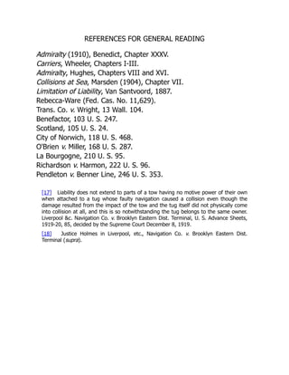 REFERENCES FOR GENERAL READING
Admiralty (1910), Benedict, Chapter XXXV.
Carriers, Wheeler, Chapters I-III.
Admiralty, Hughes, Chapters VIII and XVI.
Collisions at Sea, Marsden (1904), Chapter VII.
Limitation of Liability, Van Santvoord, 1887.
Rebecca-Ware (Fed. Cas. No. 11,629).
Trans. Co. v. Wright, 13 Wall. 104.
Benefactor, 103 U. S. 247.
Scotland, 105 U. S. 24.
City of Norwich, 118 U. S. 468.
O'Brien v. Miller, 168 U. S. 287.
La Bourgogne, 210 U. S. 95.
Richardson v. Harmon, 222 U. S. 96.
Pendleton v. Benner Line, 246 U. S. 353.
[17] Liability does not extend to parts of a tow having no motive power of their own
when attached to a tug whose faulty navigation caused a collision even though the
damage resulted from the impact of the tow and the tug itself did not physically come
into collision at all, and this is so notwithstanding the tug belongs to the same owner.
Liverpool &c. Navigation Co. v. Brooklyn Eastern Dist. Terminal, U. S. Advance Sheets,
1919-20, 85, decided by the Supreme Court December 8, 1919.
[18] Justice Holmes in Liverpool, etc., Navigation Co. v. Brooklyn Eastern Dist.
Terminal (supra).
 