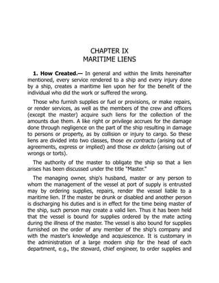 CHAPTER IX
MARITIME LIENS
1. How Created.— In general and within the limits hereinafter
mentioned, every service rendered to a ship and every injury done
by a ship, creates a maritime lien upon her for the benefit of the
individual who did the work or suffered the wrong.
Those who furnish supplies or fuel or provisions, or make repairs,
or render services, as well as the members of the crew and officers
(except the master) acquire such liens for the collection of the
amounts due them. A like right or privilege accrues for the damage
done through negligence on the part of the ship resulting in damage
to persons or property, as by collision or injury to cargo. So these
liens are divided into two classes, those ex contractu (arising out of
agreements, express or implied) and those ex delicto (arising out of
wrongs or torts).
The authority of the master to obligate the ship so that a lien
arises has been discussed under the title "Master."
The managing owner, ship's husband, master or any person to
whom the management of the vessel at port of supply is entrusted
may by ordering supplies, repairs, render the vessel liable to a
maritime lien. If the master be drunk or disabled and another person
is discharging his duties and is in effect for the time being master of
the ship, such person may create a valid lien. Thus it has been held
that the vessel is bound for supplies ordered by the mate acting
during the illness of the master. The vessel is also bound for supplies
furnished on the order of any member of the ship's company and
with the master's knowledge and acquiescence. It is customary in
the administration of a large modern ship for the head of each
department, e.g., the steward, chief engineer, to order supplies and
 