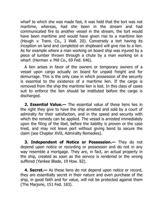 wharf to which she was made fast, it was held that the tort was not
maritime, whereas, had she been in the stream and had
communicated fire to another vessel in the stream, the tort would
have been maritime and would have given rise to a maritime lien
(Hough v. Trans. Co., 3 Wall. 20). Conversely a tort having its
inception on land and completed on shipboard will give rise to a lien.
As for example where a man working on board ship was injured by a
piece of lumber thrown through a chute by a man working on a
wharf. (Herman v. Mill Co., 69 Fed. 646).
A lien arises in favor of the owners or temporary owners of a
vessel upon cargo actually on board for unpaid freight and for
demurrage. This is the only case in which possession of the security
is essential to the existence of a maritime lien. If the cargo is
removed from the ship the maritime lien is lost. In this class of cases
suit to enforce the lien should be instituted before the cargo is
discharged.
2. Essential Value.— The essential value of these liens lies in
the right they give to have the ship arrested and sold by a court of
admiralty for their satisfaction, and in the speed and security with
which the remedy can be applied. The vessel is arrested immediately
upon the filing of the libel, before the liability is proven or the case
tried, and may not leave port without giving bond to secure the
claim (see Chapter XVII, Admiralty Remedies).
3. Independent of Notice or Possession.— They do not
depend upon notice or recording or possession and do not in any
way resemble a mortgage. They are, in fact, an actual property in
the ship, created as soon as the service is rendered or the wrong
suffered (Yankee Blade, 19 How. 82).
4. Secret.— As these liens do not depend upon notice or record,
they are essentially secret in their nature and even purchase of the
ship, in good faith and for value, will not be protected against them
(The Marjorie, 151 Fed. 183).
 
