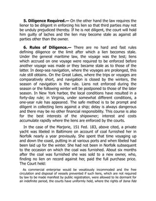 5. Diligence Required.— On the other hand the law requires the
lienor to be diligent in enforcing his lien so that third parties may not
be unduly prejudiced thereby. If he is not diligent, the court will hold
him guilty of laches and the lien may become stale as against all
parties other than the owner.
6. Rules of Diligence.— There are no hard and fast rules
defining diligence or the limit after which a lien becomes stale.
Under the general maritime law, the voyage was the test; liens
which accrued on one voyage were required to be enforced before
another voyage was made or they became stale as to those of the
latter. In deep-sea navigation, where the voyages are prolonged, this
rule still obtains. On the Great Lakes, where the trips or voyages are
comparatively short, and navigation is closed by the winters, the
season of navigation is the rule. Liens not enforced during the
season or the following winter will be postponed to those of the later
season. In New York harbor, the local conditions have resulted in a
forty-day rule; in Virginia, under somewhat different conditions, a
one-year rule has appeared. The safe method is to be prompt and
diligent in collecting liens against a ship; delay is always dangerous
and there may be no other financial responsibility. This course is also
for the best interests of the shipowner; interest and costs
accumulate rapidly where the liens are enforced by the courts.
In the case of the Marjorie, 151 Fed. 183, above cited, a private
yacht was libeled in Baltimore on account of coal furnished her in
Norfolk nearly a year previously. She spent that time voyaging up
and down the coast, putting in at various ports and when libeled had
been laid up for the winter. She had not been in Norfolk subsequent
to the occasion on which the coal was furnished. About six months
after the coal was furnished she was sold to a new owner, who,
finding no lien on record against her, paid the full purchase price.
The Court held:
As commercial enterprise would be vexatiously incommoded and the free
circulation and disposal of vessels prevented if such liens, which are not required
by law to be made manifest by public registration, were allowed to lie dormant for
an indefinite period, the courts have uniformly held, where the rights of bona fide
 