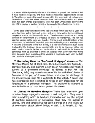 purchasers will be injuriously affected if it is allowed to prevail, that the lien is lost
if there has been long delay, and there has been reasonable opportunity to enforce
it. The diligence required is usually measured by the opportunity of enforcement.
In nearly all of the cases where the courts have held the lien to be lost and where
there has been change of possession, there has been unreasonable delay on the
part of the creditor in availing himself of the opportunities of enforcing his lien.
* * * * *
In the case under consideration the libel was filed within less than a year. The
yacht had been sailing from port to port, and never came within the jurisdiction of
the port where the supplies were furnished. The claim was a small one and hardly
justified the employment of a detective to follow her wanderings. The lien was
asserted as soon as the yacht was found.... The law is well settled that liens of this
nature must be sustained if there has been reasonable diligence in asserting them.
A long line of decisions shows that a delay of a year in circumstances such as are
disclosed by the testimony is not unreasonable, and to lay down any other rule
would tend to unsettle the law and to disturb the credit which in the interest of
commerce must be extended to ships for supplies when away from their home
ports to enable them to continue their voyages, a credit only given upon the faith
that they have a lien upon the ship.
7. Recording Liens on "Preferred Mortgage" Vessels.— The
Merchant Marine Act of 1920 (Sec. 30, Subsection G. See Appendix),
provides that any one claiming a lien on an American ship which is
subject to a "preferred mortgage" as defined in that Act (see
Chapter X, infra) may record a notice of his lien with the Collector of
Customs at the port of documentation, and upon the discharge of
the indebtedness, shall file a certificate to that effect. A lienor who
has recorded his lien is entitled to notice of any proceeding for the
foreclosure of a preferred mortgage. This provision is intended to
enable the lienor to come in and protect his interest.
8. Limited to Movable Things.— These liens arise only upon
movable things engaged in commerce and navigation. They cannot
exist in anything which is fixed and immovable and not the subject
of maritime commerce or navigation. Thus they will subsist in
vessels, rafts and cargoes but not upon a bridge or a ship totally out
of commission (Rock Island Bridge, 6 Wall. 213; Pulaski, 33 Fed.
 