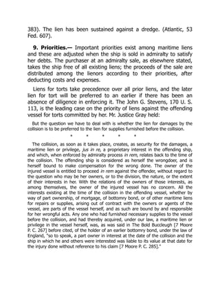 383). The lien has been sustained against a dredge. (Atlantic, 53
Fed. 607).
9. Priorities.— Important priorities exist among maritime liens
and these are adjusted when the ship is sold in admiralty to satisfy
her debts. The purchaser at an admiralty sale, as elsewhere stated,
takes the ship free of all existing liens; the proceeds of the sale are
distributed among the lienors according to their priorities, after
deducting costs and expenses.
Liens for torts take precedence over all prior liens, and the later
lien for tort will be preferred to an earlier if there has been an
absence of diligence in enforcing it. The John G. Stevens, 170 U. S.
113, is the leading case on the priority of liens against the offending
vessel for torts committed by her. Mr. Justice Gray held:
But the question we have to deal with is whether the lien for damages by the
collision is to be preferred to the lien for supplies furnished before the collision.
* * * * *
The collision, as soon as it takes place, creates, as security for the damages, a
maritime lien or privilege, jus in re, a proprietary interest in the offending ship,
and which, when enforced by admiralty process in rem, relates back to the time of
the collision. The offending ship is considered as herself the wrongdoer, and is
herself bound to make compensation for the wrong done. The owner of the
injured vessel is entitled to proceed in rem against the offender, without regard to
the question who may be her owners, or to the division, the nature, or the extent
of their interests in her. With the relations of the owners of those interests, as
among themselves, the owner of the injured vessel has no concern. All the
interests existing at the time of the collision in the offending vessel, whether by
way of part ownership, of mortgage, of bottomry bond, or of other maritime liens
for repairs or supplies, arising out of contract with the owners or agents of the
vessel, are parts of the vessel herself, and as such are bound by and responsible
for her wrongful acts. Any one who had furnished necessary supplies to the vessel
before the collision, and had thereby acquired, under our law, a maritime lien or
privilege in the vessel herself, was, as was said in The Bold Buccleugh [7 Moore
P. C. 267] before cited, of the holder of an earlier bottomry bond, under the law of
England, "so to speak, a part owner in interest at the date of the collision and the
ship in which he and others were interested was liable to its value at that date for
the injury done without reference to his claim [7 Moore P. C. 285]."
 