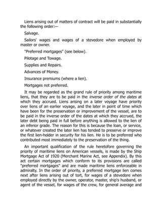 Liens arising out of matters of contract will be paid in substantially
the following order:—
Salvage.
Sailors' wages and wages of a stevedore when employed by
master or owner.
"Preferred mortgages" (see below).
Pilotage and Towage.
Supplies and Repairs.
Advances of Money.
Insurance premiums (where a lien).
Mortgages not preferred.
It may be regarded as the grand rule of priority among maritime
liens, that they are to be paid in the inverse order of the dates at
which they accrued. Liens arising on a later voyage have priority
over liens of an earlier voyage, and the later in point of time which
have been for the preservation or improvement of the vessel, are to
be paid in the inverse order of the dates at which they accrued, the
later debt being paid in full before anything is allowed to the lien of
an inferior grade. The reason for this is because the loan, or service,
or whatever created the later lien has tended to preserve or improve
the first lien-holder in security for his lien. He is to be preferred who
contributed most immediately to the preservation of the thing.
An important qualification of the rule heretofore governing the
priority of maritime liens on American vessels, is made by the Ship
Mortgage Act of 1920 (Merchant Marine Act, see Appendix). By this
act certain mortgages which conform to its provisions are called
"preferred mortgages" and are made maritime liens enforceable in
admiralty. In the order of priority, a preferred mortgage lien comes
next after liens arising out of tort, for wages of a stevedore when
employed directly by the owner, operator, master, ship's husband, or
agent of the vessel, for wages of the crew, for general average and
 