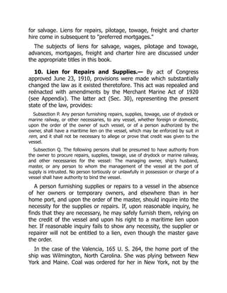 for salvage. Liens for repairs, pilotage, towage, freight and charter
hire come in subsequent to "preferred mortgages."
The subjects of liens for salvage, wages, pilotage and towage,
advances, mortgages, freight and charter hire are discussed under
the appropriate titles in this book.
10. Lien for Repairs and Supplies.— By act of Congress
approved June 23, 1910, provisions were made which substantially
changed the law as it existed theretofore. This act was repealed and
reënacted with amendments by the Merchant Marine Act of 1920
(see Appendix). The latter act (Sec. 30), representing the present
state of the law, provides:
Subsection P. Any person furnishing repairs, supplies, towage, use of drydock or
marine railway, or other necessaries, to any vessel, whether foreign or domestic,
upon the order of the owner of such vessel, or of a person authorized by the
owner, shall have a maritime lien on the vessel, which may be enforced by suit in
rem, and it shall not be necessary to allege or prove that credit was given to the
vessel.
Subsection Q. The following persons shall be presumed to have authority from
the owner to procure repairs, supplies, towage, use of drydock or marine railway,
and other necessaries for the vessel: The managing owner, ship's husband,
master, or any person to whom the management of the vessel at the port of
supply is intrusted. No person tortiously or unlawfully in possession or charge of a
vessel shall have authority to bind the vessel.
A person furnishing supplies or repairs to a vessel in the absence
of her owners or temporary owners, and elsewhere than in her
home port, and upon the order of the master, should inquire into the
necessity for the supplies or repairs. If, upon reasonable inquiry, he
finds that they are necessary, he may safely furnish them, relying on
the credit of the vessel and upon his right to a maritime lien upon
her. If reasonable inquiry fails to show any necessity, the supplier or
repairer will not be entitled to a lien, even though the master gave
the order.
In the case of the Valencia, 165 U. S. 264, the home port of the
ship was Wilmington, North Carolina. She was plying between New
York and Maine. Coal was ordered for her in New York, not by the
 