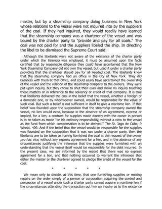 master, but by a steamship company doing business in New York
whose relations to the vessel were not inquired into by the suppliers
of the coal. If they had inquired, they would readily have learned
that the steamship company was a charterer of the vessel and was
bound by the charter party to "provide and pay for all coals." The
coal was not paid for and the suppliers libeled the ship. In directing
the libel to be dismissed the Supreme Court said:
Although the libellants were not aware of the existence of the charter party
under which the Valencia was employed, it must be assumed upon the facts
certified that by reasonable diligence they could have ascertained that the New
York Steamship Company did not own the vessel, but used it under a charter party
providing that the charterer should pay for all needed coal. The libellants knew
that the steamship company had an office in the city of New York. They did
business with them at that office, and could easily have ascertained the ownership
of the vessel and the relation of the steamship company to the owners. They were
put upon inquiry, but they chose to shut their eyes and make no inquiry touching
these matters or in reference to the solvency or credit of that company. It is true
that libellants delivered the coal in the belief that the vessel, whether a foreign or
a domestic one, or by whomsoever owned, would be responsible for the value of
such coal. But such a belief is not sufficient in itself to give a maritime lien. If that
belief was founded upon the supposition that the steamship company owned the
vessel, no lien would exist, because in the absence of an agreement, express or
implied, for a lien, a contract for supplies made directly with the owner in person
is to be taken as made "on his ordinary responsibility, without a view to the vessel
as the fund from which compensation is to be derived." The St. Jago de Cuba, 9
Wheat. 409. And if the belief that the vessel would be responsible for the supplies
was founded on the supposition that it was run under a charter party, then the
libellants are to be taken as having furnished the coal at the request of the owner
pro hac vice, without any express agreement for a lien, and in the absence of any
circumstances justifying the inference that the supplies were furnished with an
understanding that the vessel itself would be responsible for the debt incurred. In
the present case, we are informed by the record that there was no express
agreement for a lien, and that nothing occurred to warrant the inference that
either the master or the charterer agreed to pledge the credit of the vessel for the
coal.
* * * * *
We mean only to decide, at this time, that one furnishing supplies or making
repairs on the order simply of a person or corporation acquiring the control and
possession of a vessel under such a charter party cannot acquire a maritime lien if
the circumstances attending the transaction put him on inquiry as to the existence
 