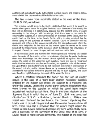 and terms of such charter party, but he failed to make inquiry, and chose to act on
a mere belief that the vessel would be liable for his claim.
The law is even more succinctly stated in the case of the Kate,
164 U. S. 458, as follows:
The principle would seem to be firmly established that when it is sought to
create a lien upon a vessel for supplies furnished upon the order of the master, the
libel will be dismissed if it satisfactorily appears that the libellant knew, or ought
reasonably to be charged with knowledge, that there was no necessity for
obtaining the supplies, or, if they were ordered on the credit of the vessel, that the
master had, at the time, in his hands, funds, which his duty required that he
should apply in the purchase of needed supplies. Courts of admiralty will not
recognize and enforce a lien upon a vessel when the transaction upon which the
claims rests originated in the fraud of the master upon the owner, or in some
breach of the master's duty to the owner, of which the libellant had knowledge, or
in respect of which he closed his eyes, without inquiry as to the facts.
If no lien exists under the maritime law when supplies are furnished to a vessel
upon the order of the master, under circumstances charging the party furnishing
them with knowledge that the master cannot rightfully as against the owner,
pledge the credit of the vessel for such supplies, much less one is recognized
under that law where the supplies are furnished, not upon the order of the master,
but upon that of the charterer who did not represent the owner in the business of
the vessel, but who, as the claimant knew, or by reasonable diligence could have
ascertained, had agreed himself to provide and pay for such supplies, and could
not, therefore, rightfully pledge the credit of the vessel for them.
Where a charterer becomes the owner pro hac vice, as usually
occurs in the case of a "bare-boat" charter, necessary supplies
ordered by the master will entitle the supplier to a maritime lien
under the statute, unless the charter party contains stipulations that
were known to the supplier or which he could have readily
ascertained, excluding such liens. Thus in the latest decision of the
Supreme Court in which the act of June 23, 1910, was construed
(South Coast S. S. Co. v. Rudnbach, decided March 1, 1920) a bare
vessel was chartered to one Levick, the contract stipulating that
Levick was to pay all charges and save the owners harmless from all
liens. There was also a provision that the owner might retake the
vessel in case Levick failed to discharge any liens within thirty days,
and a provision for the surrender of the vessel free of all liens, if
Levick failed to make certain payments. The master of the ship had
 