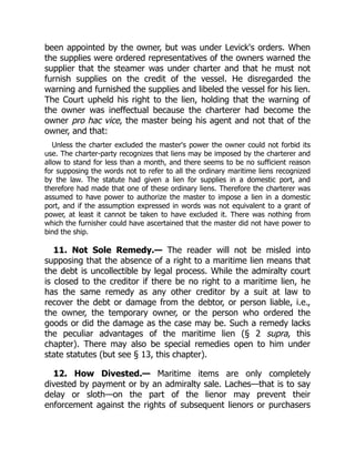 been appointed by the owner, but was under Levick's orders. When
the supplies were ordered representatives of the owners warned the
supplier that the steamer was under charter and that he must not
furnish supplies on the credit of the vessel. He disregarded the
warning and furnished the supplies and libeled the vessel for his lien.
The Court upheld his right to the lien, holding that the warning of
the owner was ineffectual because the charterer had become the
owner pro hac vice, the master being his agent and not that of the
owner, and that:
Unless the charter excluded the master's power the owner could not forbid its
use. The charter-party recognizes that liens may be imposed by the charterer and
allow to stand for less than a month, and there seems to be no sufficient reason
for supposing the words not to refer to all the ordinary maritime liens recognized
by the law. The statute had given a lien for supplies in a domestic port, and
therefore had made that one of these ordinary liens. Therefore the charterer was
assumed to have power to authorize the master to impose a lien in a domestic
port, and if the assumption expressed in words was not equivalent to a grant of
power, at least it cannot be taken to have excluded it. There was nothing from
which the furnisher could have ascertained that the master did not have power to
bind the ship.
11. Not Sole Remedy.— The reader will not be misled into
supposing that the absence of a right to a maritime lien means that
the debt is uncollectible by legal process. While the admiralty court
is closed to the creditor if there be no right to a maritime lien, he
has the same remedy as any other creditor by a suit at law to
recover the debt or damage from the debtor, or person liable, i.e.,
the owner, the temporary owner, or the person who ordered the
goods or did the damage as the case may be. Such a remedy lacks
the peculiar advantages of the maritime lien (§ 2 supra, this
chapter). There may also be special remedies open to him under
state statutes (but see § 13, this chapter).
12. How Divested.— Maritime items are only completely
divested by payment or by an admiralty sale. Laches—that is to say
delay or sloth—on the part of the lienor may prevent their
enforcement against the rights of subsequent lienors or purchasers
 