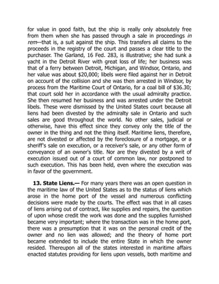 for value in good faith, but the ship is really only absolutely free
from them when she has passed through a sale in proceedings in
rem—that is, a suit against the ship. This transfers all claims to the
proceeds in the registry of the court and passes a clear title to the
purchaser. The Garland, 16 Fed. 283, is illustrative; she had sunk a
yacht in the Detroit River with great loss of life; her business was
that of a ferry between Detroit, Michigan, and Windsor, Ontario, and
her value was about $20,000; libels were filed against her in Detroit
on account of the collision and she was then arrested in Windsor, by
process from the Maritime Court of Ontario, for a coal bill of $36.30;
that court sold her in accordance with the usual admiralty practice.
She then resumed her business and was arrested under the Detroit
libels. These were dismissed by the United States court because all
liens had been divested by the admiralty sale in Ontario and such
sales are good throughout the world. No other sales, judicial or
otherwise, have this effect since they convey only the title of the
owner in the thing and not the thing itself. Maritime liens, therefore,
are not divested or affected by the foreclosure of a mortgage, or a
sheriff's sale on execution, or a receiver's sale, or any other form of
conveyance of an owner's title. Nor are they divested by a writ of
execution issued out of a court of common law, nor postponed to
such execution. This has been held, even where the execution was
in favor of the government.
13. State Liens.— For many years there was an open question in
the maritime law of the United States as to the status of liens which
arose in the home port of the vessel and numerous conflicting
decisions were made by the courts. The effect was that in all cases
of liens arising out of contract, like supplies and repairs, the question
of upon whose credit the work was done and the supplies furnished
became very important; where the transaction was in the home port,
there was a presumption that it was on the personal credit of the
owner and no lien was allowed; and the theory of home port
became extended to include the entire State in which the owner
resided. Thereupon all of the states interested in maritime affairs
enacted statutes providing for liens upon vessels, both maritime and
 