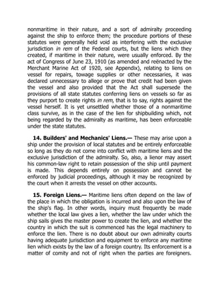 nonmaritime in their nature, and a sort of admiralty proceeding
against the ship to enforce them; the procedure portions of these
statutes were generally held void as interfering with the exclusive
jurisdiction in rem of the Federal courts, but the liens which they
created, if maritime in their nature, were usually enforced. By the
act of Congress of June 23, 1910 (as amended and reënacted by the
Merchant Marine Act of 1920, see Appendix), relating to liens on
vessel for repairs, towage supplies or other necessaries, it was
declared unnecessary to allege or prove that credit had been given
the vessel and also provided that the Act shall supersede the
provisions of all state statutes conferring liens on vessels so far as
they purport to create rights in rem, that is to say, rights against the
vessel herself. It is yet unsettled whether those of a nonmaritime
class survive, as in the case of the lien for shipbuilding which, not
being regarded by the admiralty as maritime, has been enforceable
under the state statutes.
14. Builders' and Mechanics' Liens.— These may arise upon a
ship under the provision of local statutes and be entirely enforceable
so long as they do not come into conflict with maritime liens and the
exclusive jurisdiction of the admiralty. So, also, a lienor may assert
his common-law right to retain possession of the ship until payment
is made. This depends entirely on possession and cannot be
enforced by judicial proceedings, although it may be recognized by
the court when it arrests the vessel on other accounts.
15. Foreign Liens.— Maritime liens often depend on the law of
the place in which the obligation is incurred and also upon the law of
the ship's flag. In other words, inquiry must frequently be made
whether the local law gives a lien, whether the law under which the
ship sails gives the master power to create the lien, and whether the
country in which the suit is commenced has the legal machinery to
enforce the lien. There is no doubt about our own admiralty courts
having adequate jurisdiction and equipment to enforce any maritime
lien which exists by the law of a foreign country. Its enforcement is a
matter of comity and not of right when the parties are foreigners.
 
