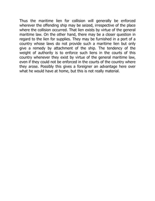 Thus the maritime lien for collision will generally be enforced
wherever the offending ship may be seized, irrespective of the place
where the collision occurred. That lien exists by virtue of the general
maritime law. On the other hand, there may be a closer question in
regard to the lien for supplies. They may be furnished in a port of a
country whose laws do not provide such a maritime lien but only
give a remedy by attachment of the ship. The tendency of the
weight of authority is to enforce such liens in the courts of this
country whenever they exist by virtue of the general maritime law,
even if they could not be enforced in the courts of the country where
they arose. Possibly this gives a foreigner an advantage here over
what he would have at home, but this is not really material.
 