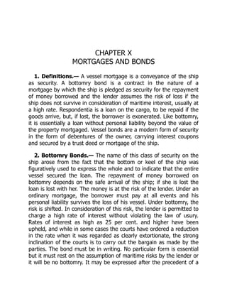 CHAPTER X
MORTGAGES AND BONDS
1. Definitions.— A vessel mortgage is a conveyance of the ship
as security. A bottomry bond is a contract in the nature of a
mortgage by which the ship is pledged as security for the repayment
of money borrowed and the lender assumes the risk of loss if the
ship does not survive in consideration of maritime interest, usually at
a high rate. Respondentia is a loan on the cargo, to be repaid if the
goods arrive, but, if lost, the borrower is exonerated. Like bottomry,
it is essentially a loan without personal liability beyond the value of
the property mortgaged. Vessel bonds are a modern form of security
in the form of debentures of the owner, carrying interest coupons
and secured by a trust deed or mortgage of the ship.
2. Bottomry Bonds.— The name of this class of security on the
ship arose from the fact that the bottom or keel of the ship was
figuratively used to express the whole and to indicate that the entire
vessel secured the loan. The repayment of money borrowed on
bottomry depends on the safe arrival of the ship; if she is lost the
loan is lost with her. The money is at the risk of the lender. Under an
ordinary mortgage, the borrower must pay at all events and his
personal liability survives the loss of his vessel. Under bottomry, the
risk is shifted. In consideration of this risk, the lender is permitted to
charge a high rate of interest without violating the law of usury.
Rates of interest as high as 25 per cent. and higher have been
upheld, and while in some cases the courts have ordered a reduction
in the rate when it was regarded as clearly extortionate, the strong
inclination of the courts is to carry out the bargain as made by the
parties. The bond must be in writing. No particular form is essential
but it must rest on the assumption of maritime risks by the lender or
it will be no bottomry. It may be expressed after the precedent of a
 
