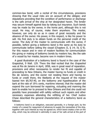 common-law bond, with a recital of the circumstances, provisions
showing that the usual risks are on account of the obligee; and
stipulations providing that the condition of performance or discharge
is the safe arrival of the ship at her designated haven. The lender
may secure himself against loss by taking out insurance. Such bonds
may be made by the owner, in the home port, although this is not
usual. He may, of course, make them anywhere. The master,
however, can only do so as in cases of great necessity and the
absence of the owner. His power, in this respect, is like his power to
sell. His first duty is to obtain funds on the personal credit of the
owner. The duty of the master to communicate with the owner, if
possible, before giving a bottomry bond is the same as his duty to
communicate before selling the vessel (Chapters II, § 14; IV, § 9).
For this reason and in view of modern facilities for communication
the giving or making of bottomry bonds by masters has, like the sale
of a vessel by her master, become rare in modern times.
A good illustration of a bottomry bond is found in the case of the
Grapeshot, 9 Wall. 129. There the libel recited that the Grapeshot
was at Rio de Janeiro in April, 1858, was in great need of reparation,
provisions and other necessaries to render her fit and capable of
proceeding to New Orleans, the master having no funds or credit in
Rio de Janeiro, and the owner not residing there and having no
funds or credit there, the libellants at the request of the master
loaned him $9,767.40, on the bottomry and hypothecation of the
bark at the rate of 19½ cents, maritime interest; that the master did
expend the sum borrowed for repairing, victualing and manning the
bark to enable her to proceed to New Orleans and that she could not
possibly have proceeded with safety without such repairs and other
necessary expenses attending the refitting of her. Chief Justice
Chase described the general characteristics of a bottomry bond as
follows:
A bottomry bond is an obligation, executed generally, in a foreign port, by the
master of a vessel for repayment of advances to supply the necessities of the ship,
together with such interest as may be agreed on; which bond creates a lien on the
ship, which may be enforced in admiralty in case of her safe arrival at the port of
 
