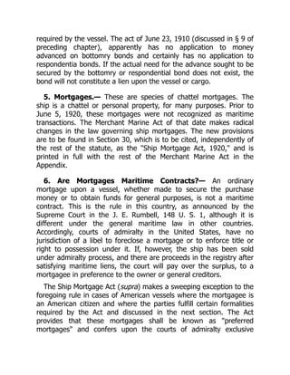 required by the vessel. The act of June 23, 1910 (discussed in § 9 of
preceding chapter), apparently has no application to money
advanced on bottomry bonds and certainly has no application to
respondentia bonds. If the actual need for the advance sought to be
secured by the bottomry or respondential bond does not exist, the
bond will not constitute a lien upon the vessel or cargo.
5. Mortgages.— These are species of chattel mortgages. The
ship is a chattel or personal property, for many purposes. Prior to
June 5, 1920, these mortgages were not recognized as maritime
transactions. The Merchant Marine Act of that date makes radical
changes in the law governing ship mortgages. The new provisions
are to be found in Section 30, which is to be cited, independently of
the rest of the statute, as the "Ship Mortgage Act, 1920," and is
printed in full with the rest of the Merchant Marine Act in the
Appendix.
6. Are Mortgages Maritime Contracts?— An ordinary
mortgage upon a vessel, whether made to secure the purchase
money or to obtain funds for general purposes, is not a maritime
contract. This is the rule in this country, as announced by the
Supreme Court in the J. E. Rumbell, 148 U. S. 1, although it is
different under the general maritime law in other countries.
Accordingly, courts of admiralty in the United States, have no
jurisdiction of a libel to foreclose a mortgage or to enforce title or
right to possession under it. If, however, the ship has been sold
under admiralty process, and there are proceeds in the registry after
satisfying maritime liens, the court will pay over the surplus, to a
mortgagee in preference to the owner or general creditors.
The Ship Mortgage Act (supra) makes a sweeping exception to the
foregoing rule in cases of American vessels where the mortgagee is
an American citizen and where the parties fulfill certain formalities
required by the Act and discussed in the next section. The Act
provides that these mortgages shall be known as "preferred
mortgages" and confers upon the courts of admiralty exclusive
 