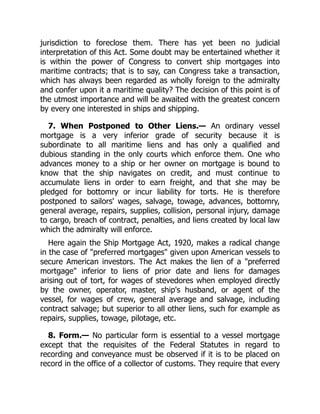 jurisdiction to foreclose them. There has yet been no judicial
interpretation of this Act. Some doubt may be entertained whether it
is within the power of Congress to convert ship mortgages into
maritime contracts; that is to say, can Congress take a transaction,
which has always been regarded as wholly foreign to the admiralty
and confer upon it a maritime quality? The decision of this point is of
the utmost importance and will be awaited with the greatest concern
by every one interested in ships and shipping.
7. When Postponed to Other Liens.— An ordinary vessel
mortgage is a very inferior grade of security because it is
subordinate to all maritime liens and has only a qualified and
dubious standing in the only courts which enforce them. One who
advances money to a ship or her owner on mortgage is bound to
know that the ship navigates on credit, and must continue to
accumulate liens in order to earn freight, and that she may be
pledged for bottomry or incur liability for torts. He is therefore
postponed to sailors' wages, salvage, towage, advances, bottomry,
general average, repairs, supplies, collision, personal injury, damage
to cargo, breach of contract, penalties, and liens created by local law
which the admiralty will enforce.
Here again the Ship Mortgage Act, 1920, makes a radical change
in the case of "preferred mortgages" given upon American vessels to
secure American investors. The Act makes the lien of a "preferred
mortgage" inferior to liens of prior date and liens for damages
arising out of tort, for wages of stevedores when employed directly
by the owner, operator, master, ship's husband, or agent of the
vessel, for wages of crew, general average and salvage, including
contract salvage; but superior to all other liens, such for example as
repairs, supplies, towage, pilotage, etc.
8. Form.— No particular form is essential to a vessel mortgage
except that the requisites of the Federal Statutes in regard to
recording and conveyance must be observed if it is to be placed on
record in the office of a collector of customs. They require that every
 