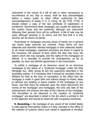 instrument in the nature of a bill of sale or other conveyance or
incumbrance of any ship or vessel, shall be duly acknowledged
before a notary public or other officer authorized to take
acknowledgments of deeds (7 U. S. Comp. St. §§ 7778, 7779). It
should contain a copy of the last certificate of registration or
enrollment. Government blank mortgages can usually be obtained at
the custom house and are preferred, although any instrument
following their general form will be sufficient. A bill of sale may be
used, although absolute in its terms, and the fact that it is only
security can be shown by parole.
Trust-deeds or mortgages securing issues of bonds are in general
use where large amounts are involved. These forms are very
elaborate and resemble railroad mortgages in their elaborate details.
In all vessel mortgages, important provisions are those in regard to
the insurance, the amount of liens which the ship may incur, the
waters which she may navigate, and the rights of the mortgagee on
default. It is desirable to provide for contingencies, as far as
possible, by clear and definite agreements in the instruments.
To entitle a mortgage of an American vessel to an American
mortgagee to the status of a "preferred mortgage" under the Ship
Mortgage Act, 1920, giving its lien the superiority described in the
preceding section, it is necessary that it should be recorded; that an
affidavit be filed at the time of recordation to the effect that the
mortgage is made in good faith and without design to hinder, delay
or defraud any existing or future creditor of the mortgagor or any
lienor; and that there be endorsed upon the ship's documents the
names of the mortgagor and mortgagee, the time and date of the
endorsement; the amount and date of the maturity of the mortgage.
The formalities to be observed in the creation of "preferred
mortgages" are described in detail in the Act which is printed in full
in the Appendix and should be observed with scrupulous exactness.
9. Recording.— No mortgage of any vessel of the United States
is valid against third parties unless it is duly recorded in the office of
the collector of customs where such vessel is registered or enrolled.
 