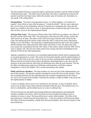 Savitch, Absolute C++ 6/e: Chapter 6, Instructor’s Manual
Copyright © 2016 Pearson Education Addison-Wesley. All rights reserved.
The data members belong to a particular object, and function members must be called on behalf
of that particular object. The object must be specified. The object is specified by using the dot
operator used after the object name, before the member name or function call. Sometimes we
may speak of the calling object.
Encapsulation. The notion of encapsulation means, “to collect together, as if to place in a
capsule”, from which we may infer the purpose, “to hide the details”. The text says a data type
has a set of values to be manipulated, and sets of operations to manipulate the values, but the
details are available to the user or client. A data type becomes an abstract data type if the client
does not have access to the implementation details.
Abstract Data Types. The notion of Abstract Data Type (ADT) has two players: the author of
the ADT and the client of the ADT. The client knows only what the ADT will do, not how the
ADT carries out its tasks. The author of the ADT knows only what the ADT will do for the
client, but nothing about the context within which the ADT is used by the client. Information
hiding is a two way hiding. The separation of implementation (known only to the class author)
and the interface (the contract between ADT author and client) is vital. The other side of the
coin, namely the concealment from the ADT author of the context within which the ADT will be
used, is equally vital. This prevents either author from writing code that would depend on the
internals written by the other programmer.
Separate compilation is necessary to a) concealing implementation details and b) assigning tasks
to several programmers in a team. The reason for leaving the interface and the implementation of
the ADTs in the client in the text is that we do not yet know anything about separate compilation.
Observe that the text almost always places declarations (prototypes) prior to use, then uses the
functions in the main function, then tucks the definitions away after the main function. This has
the effect of emphasizing separation of definition and declaration well before separate
compilation is seen by the student. This is worth mentioning to the student.
Public and Private Members. The data members of a class are part of the implementation, not
part of the interface. The function members intended for use by the client are the interface. There
may be helping functions for the implementation that would be inappropriate for the client to
use, and so are not part of the interface. Normally the interface is made available to the client and
the implementation is hidden.
A struct, by default, allows access to its members by any function. A class, by default, allows
access to its members only to those functions declared within the class. This default access in a
struct is called public, and the default access in a class is called private.
The keywords private and public help manage hiding the implementation and making the
interface available to the client. These keywords are used to modify the default access to
members of a class or struct. The keyword private is used to hide members. The effect of the
keyword private: extends from the keyword private: to the next instance of the keyword public:.
The effect of the keyword public: extends from the keyword public: up to the next instance of the
keyword private:.
 