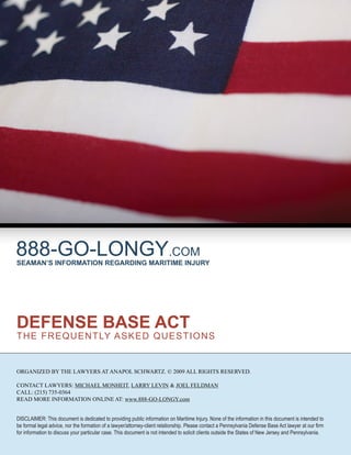 888-GO-LONGY.COM
SEAMAN’S INFORMATION REGARDING MARITIME INJURY




DEFENSE BASE ACT
T H E F R E Q U E N T LY ASK E D Q U E S T I O N S


ORGANIZED BY THE LAWYERS AT ANAPOL SCHWARTZ. © 2009 ALL RIGHTS RESERVED.

CONTACT LAWYERS: MICHAEL MONHEIT, LARRY LEVIN & JOEL FELDMAN
CALL: (215) 735-0364
READ MORE INFORMATION ONLINE AT: www.888-GO-LONGY.com


DISCLAIMER: This document is dedicated to providing public information on Maritime Injury. None of the information in this document is intended to
be formal legal advice, nor the formation of a lawyer/attorney-client relationship. Please contact a Pennsylvania Defense Base Act lawyer at our ﬁrm
for information to discuss your particular case. This document is not intended to solicit clients outside the States of New Jersey and Pennsylvania.
 