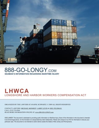 888-GO-LONGY.COM
SEAMAN’S INFORMATION REGARDING MARITIME INJURY




LHWCA
LONGSHORE AND HARBOR WORKERS COMPENSATION ACT


ORGANIZED BY THE LAWYERS AT ANAPOL SCHWARTZ. © 2009 ALL RIGHTS RESERVED.

CONTACT LAWYERS: MICHAEL MONHEIT, LARRY LEVIN & JOEL FELDMAN
CALL: (215) 735-0364
READ MORE INFORMATION ONLINE AT: www.888-GO-LONGY.com


DISCLAIMER: This document is dedicated to providing public information on Maritime Injury. None of the information in this document is intended
to be formal legal advice, nor the formation of a lawyer/attorney-client relationship. Please call a lawyer at our ﬁrm for information to discuss your
particular case. This document is not intended to solicit clients outside the States of New Jersey and Pennsylvania.
 