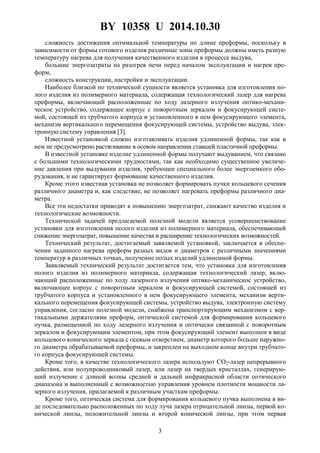 BY 10358 U 2014.10.30
3
сложность достижения оптимальной температуры по длине преформы, поскольку в
зависимости от формы готового изделия различные зоны преформы должны иметь разную
температуру нагрева для получения качественного изделия в процессе выдува,
большие энергозатраты на разогрев печи перед началом эксплуатации и нагрев пре-
форм,
сложность конструкции, настройки и эксплуатации.
Наиболее близкой по технической сущности является установка для изготовления по-
лого изделия из полимерного материала, содержащая технологический лазер для нагрева
преформы, включающий расположенные по ходу лазерного излучения оптико-механи-
ческое устройство, содержащее корпус с поворотным зеркалом и фокусирующей систе-
мой, состоящей из трубчатого корпуса и установленного в нем фокусирующего элемента,
механизм вертикального перемещения фокусирующей системы, устройство выдува, элек-
тронную систему управления [3].
Известной установкой сложно изготавливать изделия удлиненной формы, так как в
нем не предусмотрено растягивание в осевом направлении ставшей пластичной преформы.
В известной установке изделие удлиненной формы получают выдуванием, что связано
с большими технологическими трудностями, так как необходимо существенное увеличе-
ние давления при выдувании изделия, требующее специального более энергоемкого обо-
рудования, и не гарантирует формование качественного изделия.
Кроме этого известная установка не позволяет формировать пучки кольцевого сечения
различного диаметра и, как следствие, не позволяет нагревать преформы различного диа-
метра.
Все эти недостатки приводят к повышению энергозатрат, снижают качество изделия и
технологические возможности.
Технической задачей предлагаемой полезной модели является усовершенствование
установки для изготовления полого изделия из полимерного материала, обеспечивающей
снижение энергозатрат, повышение качества и расширение технологических возможностей.
Технический результат, достигаемый заявляемой установкой, заключается в обеспе-
чении заданного нагрева преформ разных видов и диаметров с различными значениями
температур в различных точках, получение полых изделий удлиненной формы.
Заявляемый технический результат достигается тем, что установка для изготовления
полого изделия из полимерного материала, содержащая технологический лазер, вклю-
чающий расположенные по ходу лазерного излучения оптико-механическое устройство,
включающее корпус с поворотным зеркалом и фокусирующей системой, состоящей из
трубчатого корпуса и установленного в нем фокусирующего элемента, механизм верти-
кального перемещения фокусирующей системы, устройство выдува, электронную систему
управления, согласно полезной модели, снабжена транспортирующим механизмом с вер-
тикальными держателями преформ, оптической системой для формирования кольцевого
пучка, размещенной по ходу лазерного излучения и оптически связанной с поворотным
зеркалом и фокусирующим элементом, при этом фокусирующий элемент выполнен в виде
кольцевого конического зеркала с осевым отверстием, диаметр которого больше наружно-
го диаметра обрабатываемой преформы, и закреплен на выходном конце внутри трубчато-
го корпуса фокусирующей системы.
Кроме того, в качестве технологического лазера используют CO2-лазер непрерывного
действия, или полупроводниковый лазер, или лазер на твердых кристаллах, генерирую-
щий излучение с длиной волны средней и дальней инфракрасной области оптического
диапазона и выполненный с возможностью управления уровнем плотности мощности ла-
зерного излучения, прилагаемой к различным участкам преформы.
Кроме того, оптическая система для формирования кольцевого пучка выполнена в ви-
де последовательно расположенных по ходу луча лазера отрицательной линзы, первой ко-
нической линзы, положительной линзы и второй конической линзы, при этом первая
 