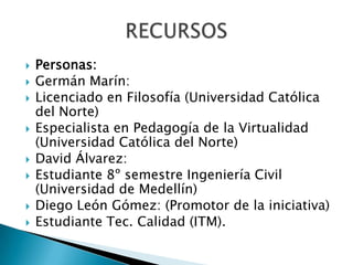 Personas:Germán Marín: Licenciado en Filosofía (Universidad Católica del Norte)Especialista en Pedagogía de la Virtualidad (Universidad Católica del Norte)David Álvarez:Estudiante 8º semestre Ingeniería Civil (Universidad de Medellín)Diego León Gómez: (Promotor de la iniciativa)Estudiante Tec. Calidad (ITM).RECURSOS
