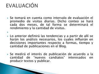 Se tomará en cuenta como intervalo de evaluación el promedio de visitas diarias. Dicho conteo se hará cada dos meses, de tal forma se determinará el rendimiento y la cantidad de visitas. Lo anterior definirá las tendencias y a partir de allí se harán los análisis necesarios, los cuales influirán en decisiones importantes respecto a formas, tiempo y cantidad de publicaciones en el Blog.Se medirá el interés de publicación de acuerdo a la cantidad de “nuevos candiatos” interesados en producir textos y publicar.EVALUACIÓN