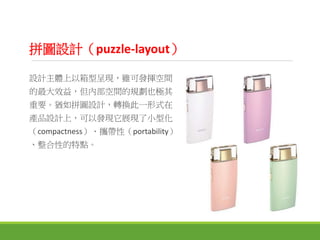 拼圖設計（puzzle-layout）
設計主體上以箱型呈現，雖可發揮空間
的最大效益，但內部空間的規劃也極其
重要。猶如拼圖設計，轉換此一形式在
產品設計上，可以發現它展現了小型化
（compactness）、攜帶性（portability）
、整合性的特點。
 